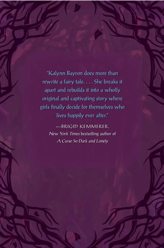 "Kalynn Bayron does more than rewrite a fairy tale...She breaks it apart and rebuilds it into a wholly original and captivating story where girls finally decide for themselves who lives happily ever after." — Brigid Kemmerer, A Curse so Dark and Lonely